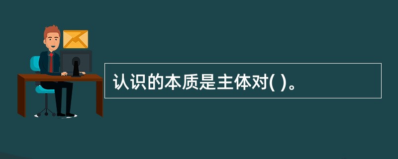 认识的本质是主体对( )。