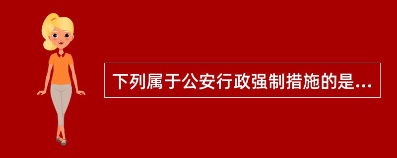 下列属于公安行政强制措施的是( ) a.劳动教养、收容教育 b.强制戒毒、强制治