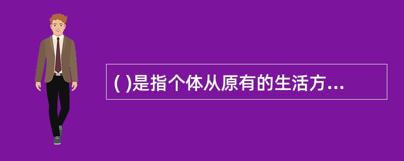 ( )是指个体从原有的生活方式向另外一种新的生活方式的转变,适应和文化内化的过程