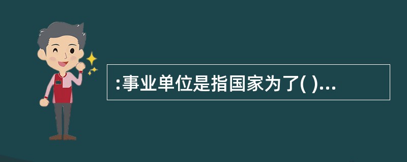 :事业单位是指国家为了( )目的,由国家机关举办或者其他组织利用国有资产举办的,