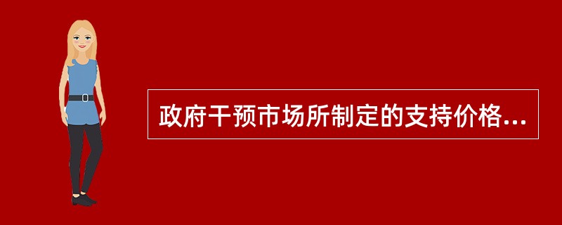 政府干预市场所制定的支持价格,是政府为了扶持某行业而对该行业产品规定的高于均衡价