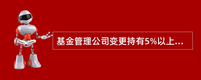 基金管理公司变更持有5%以上股权的股东,变更公司的实际控制人,或者变更其他重大事