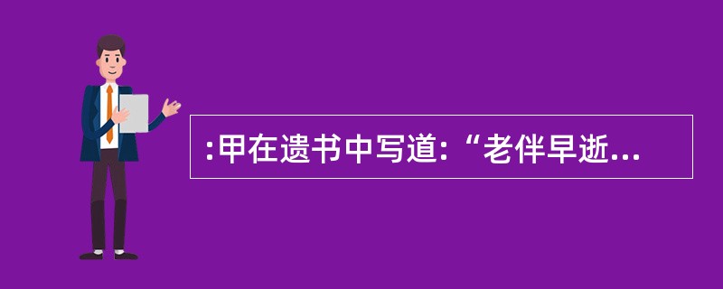 :甲在遗书中写道:“老伴早逝,大儿前年又不幸去世,儿媳带着两个孩子生活困难,好在