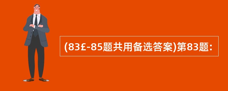 (83£­85题共用备选答案)第83题: