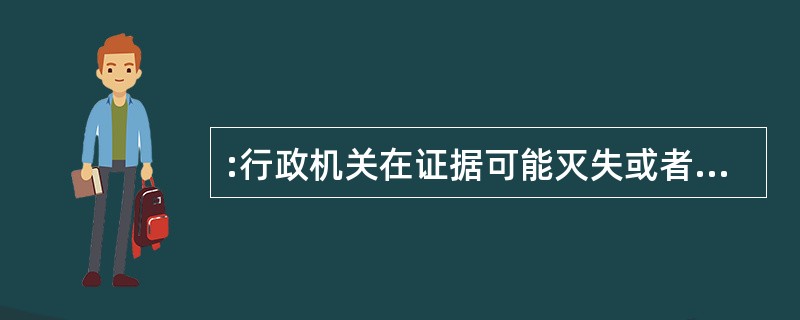 :行政机关在证据可能灭失或者以后难以取得的情况下,经行政机关负责人批准,可以先行