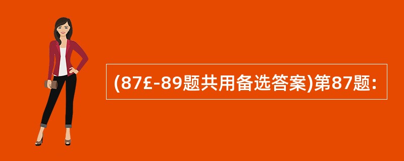 (87£­89题共用备选答案)第87题: