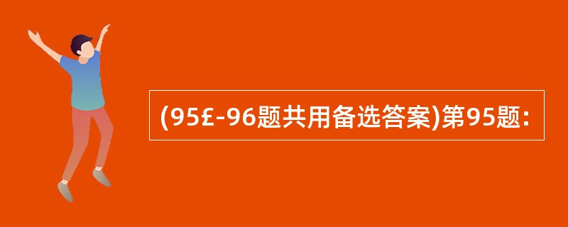 (95£­96题共用备选答案)第95题: