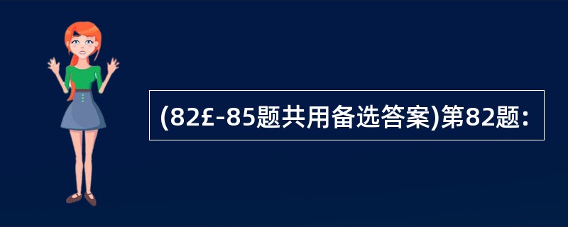 (82£­85题共用备选答案)第82题: