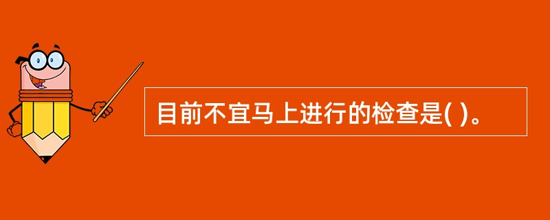 目前不宜马上进行的检查是( )。