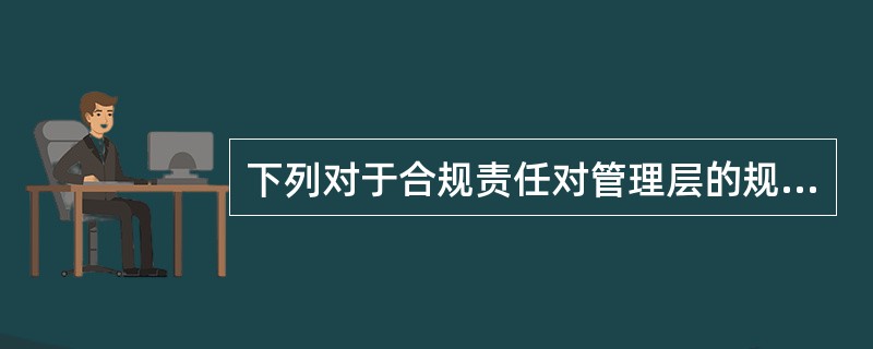 下列对于合规责任对管理层的规定的描述,不正确的是()