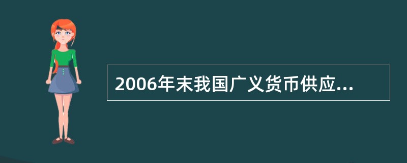 2006年末我国广义货币供应量余额为34.6万亿元,狭义货币供应量余额为12.6