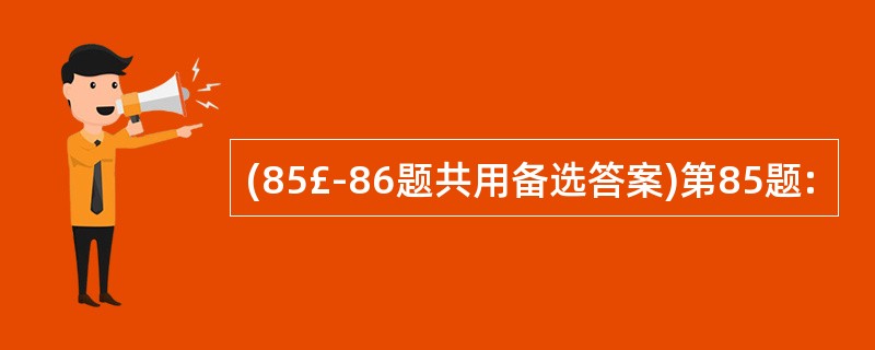 (85£­86题共用备选答案)第85题: