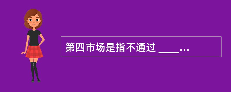 第四市场是指不通过 __________而是通过电子计算机网络直接进行大宗证券交