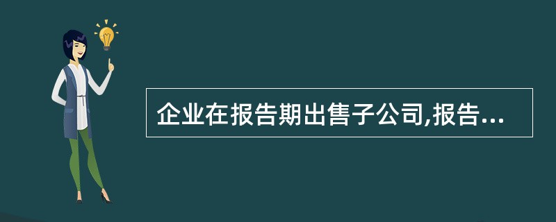 企业在报告期出售子公司,报告期末编制合并财务报表时,下列表述中,正确的有( )。