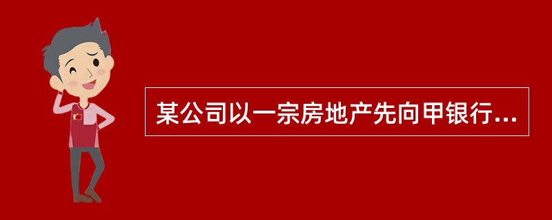 某公司以一宗房地产先向甲银行申请抵押贷款,同时办理了抵押登记,后又以该房地产同乙