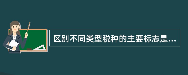 区别不同类型税种的主要标志是纳税人的不同。