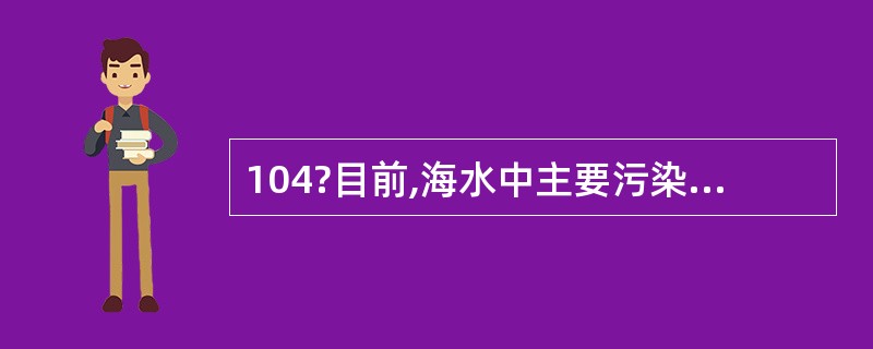 104?目前,海水中主要污染物依然是无机氮和活性磷酸盐,重点人海排污口污水超标排