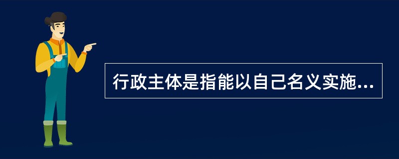 行政主体是指能以自己名义实施国家行政权(表现为行政管理活动),并对行为效果承担责