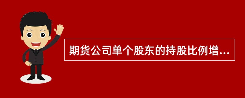 期货公司单个股东的持股比例增加到( )以上,或者有关联关系的股东合计持股比例增加