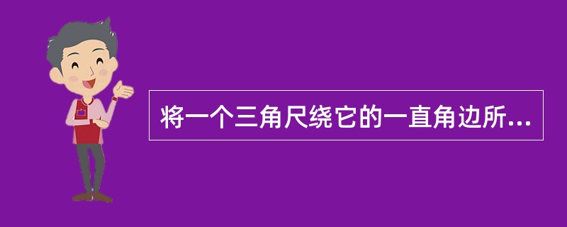 将一个三角尺绕它的一直角边所在直线旋转一周,可以得到一个圆锥,如果绕它的斜边所在