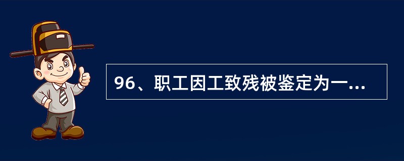 96、职工因工致残被鉴定为一至四级的,应当退出生产、工作岗位,终止劳动关系,发给