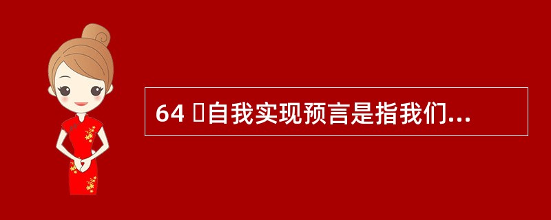 64 自我实现预言是指我们对他人的期望会影响到对方的行为,使得对方按照我们对他