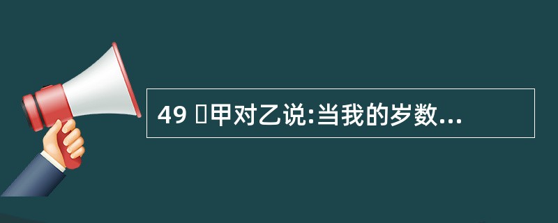 49 甲对乙说:当我的岁数是你现在岁数时,你才 4 岁。乙对甲说:当我的岁数到