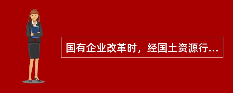 国有企业改革时，经国土资源行政主管部门批准，对企业改革涉及的国有建设用地使用权，