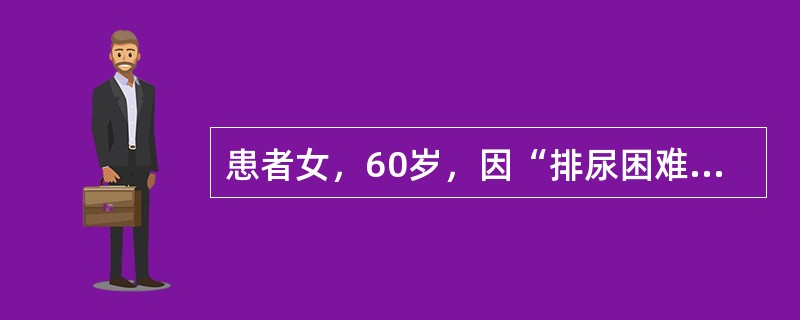 患者女，60岁，因“排尿困难1年伴急性尿潴留1d”来诊。患者排尿困难、尿潴留的原