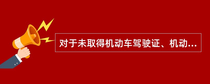 对于未取得机动车驾驶证、机动车驾驶证被吊销或者机动车驾驶证被暂扣期间驾驶机动车的