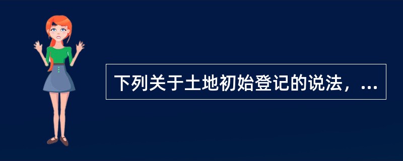 下列关于土地初始登记的说法，正确的有（）。