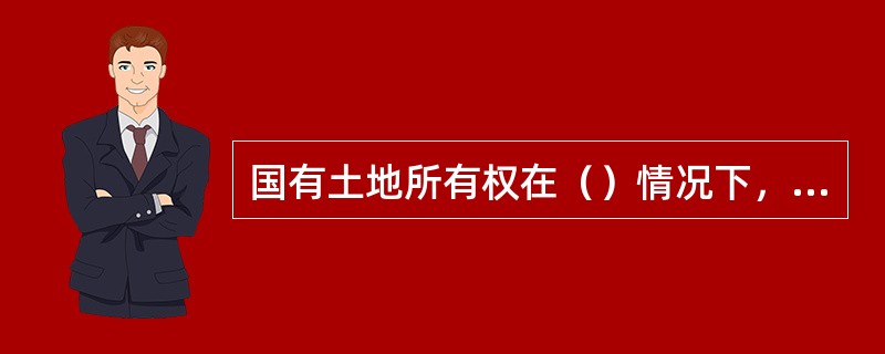 国有土地所有权在（）情况下，国有土地所有者代表与土地使用权人之间构成非平等主体关