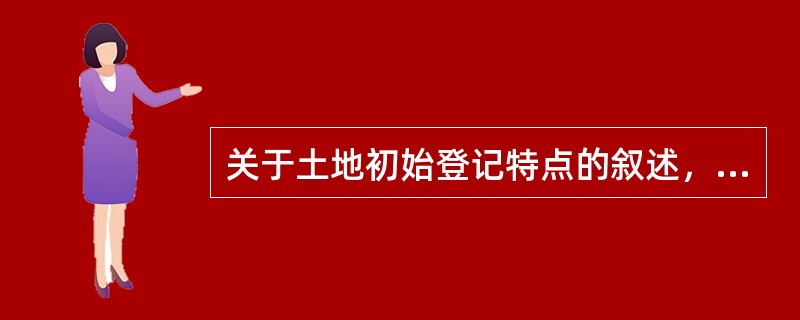 关于土地初始登记特点的叙述，正确的有（）。