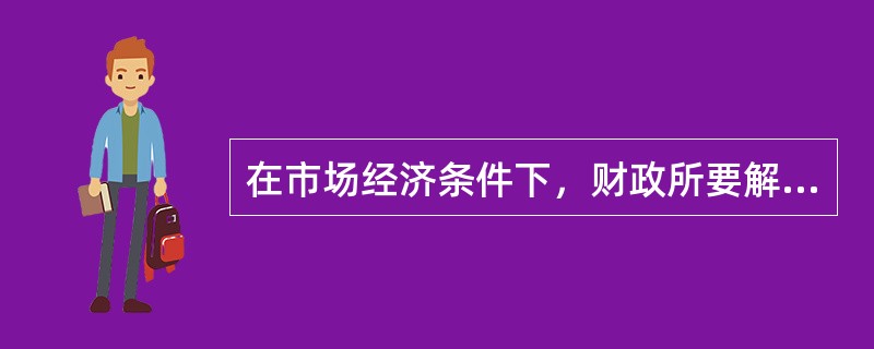 在市场经济条件下，财政所要解决的只能是通过市场不能解决或者通过市场不能解决的令人