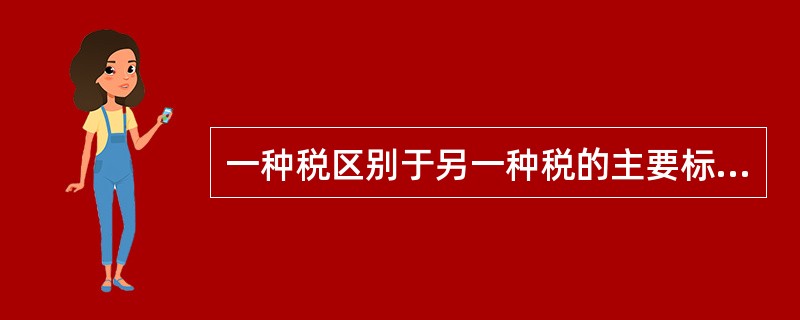 一种税区别于另一种税的主要标志是（）。