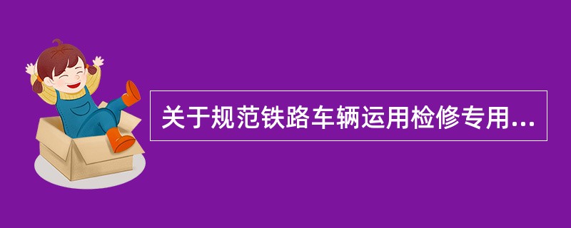 关于规范铁路车辆运用检修专用设备管理的指导意见中规定统型设备的制造标准和技术管理