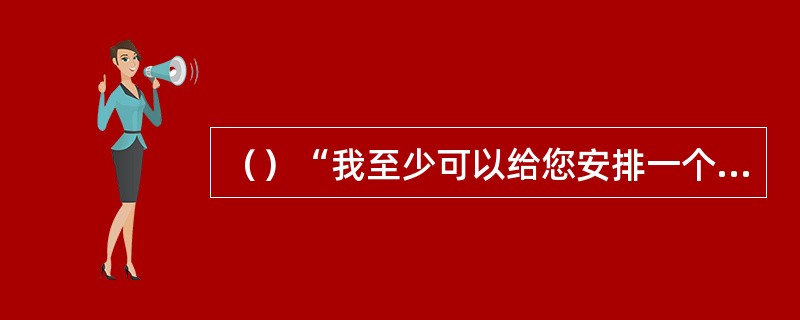 （）“我至少可以给您安排一个靠过道的座位。”的英文是“I can give yo