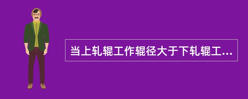 当上轧辊工作辊径大于下轧辊工作辊径时，上辊的线速度小于下辊的线速度，轧件向下弯曲