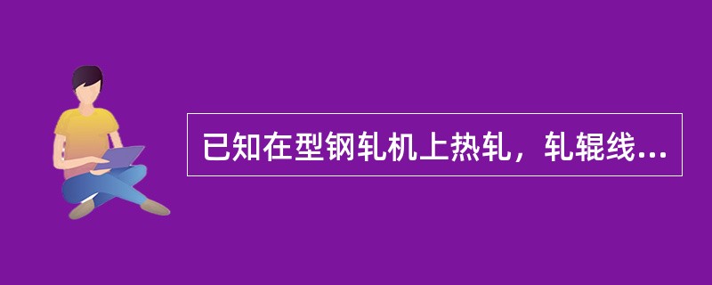 已知在型钢轧机上热轧，轧辊线速度〈2.5m/s，轧辊工作直径为550mm，咬入角