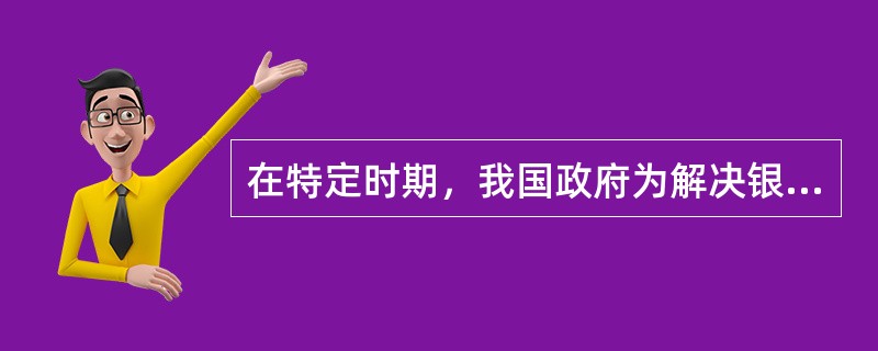 在特定时期，我国政府为解决银行业不良资产，由政府出资专门收购和集中处置银行业不良