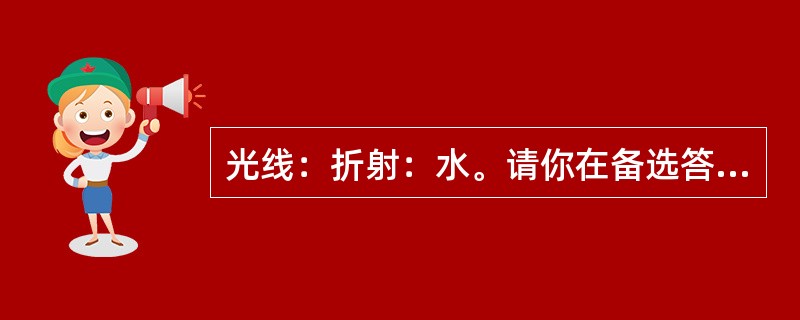 光线：折射：水。请你在备选答案中找出一组与之在逻辑关系上最为贴近、相似或匹配的词