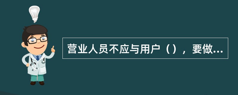 营业人员不应与用户（），要做到得理让人，必要时请值班长解决。