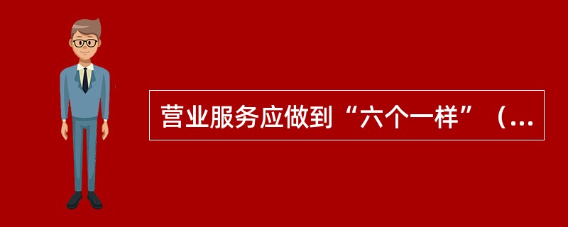 营业服务应做到“六个一样”（）金额大小一样欢迎；表扬批评一样诚恳；检查不检查一样