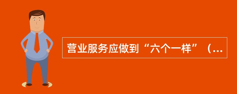 营业服务应做到“六个一样”（）生人熟人一样热情；情绪好坏一样和蔼；业务忙闲一样耐