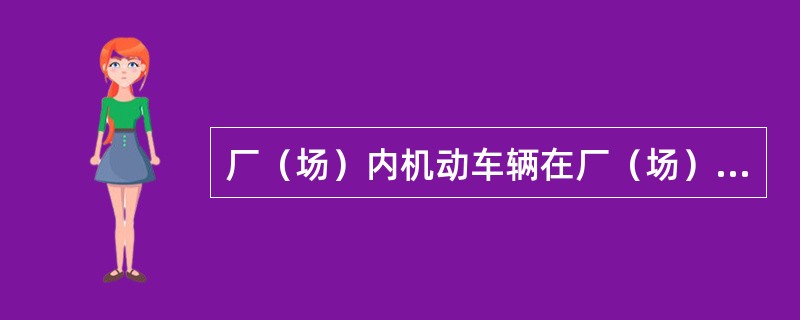 厂（场）内机动车辆在厂（场）内现场、装卸作业区，应按时速不超过10公里/小时。