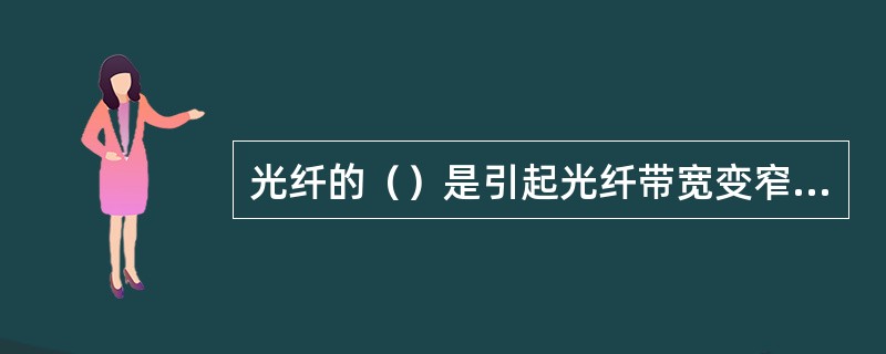 光纤的（）是引起光纤带宽变窄的主要原因，而光纤带宽变窄则会限制光纤的传输容量。
