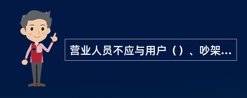 营业人员不应与用户（）、吵架，要做到得理让人，必要时请值班长解决。