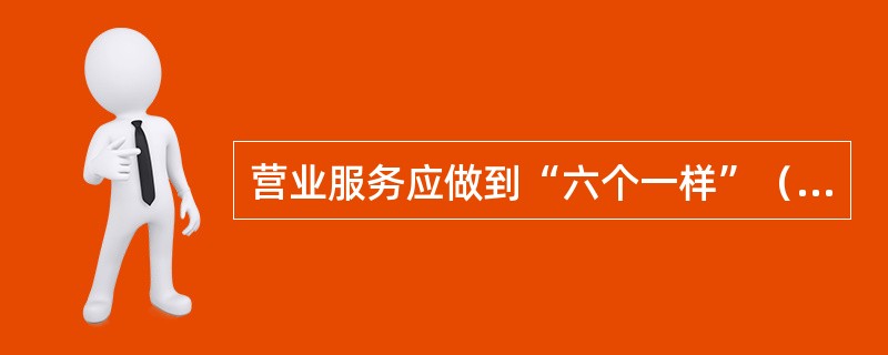 营业服务应做到“六个一样”（）；情绪好坏一样和蔼；业务忙闲一样耐心；金额大小一样