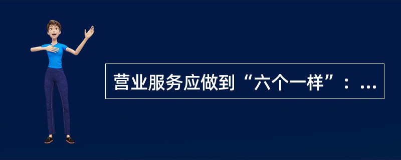 营业服务应做到“六个一样”：生人熟人一样热情；情绪好坏一样和蔼；（）；金额大小一