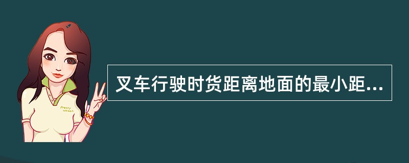 叉车行驶时货距离地面的最小距离为（）。